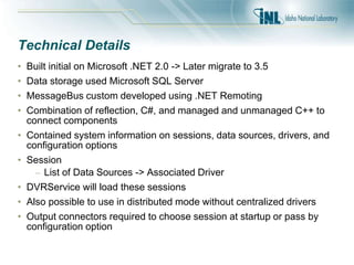 Technical Details
• Built initial on Microsoft .NET 2.0 -> Later migrate to 3.5
• Data storage used Microsoft SQL Server
• MessageBus custom developed using .NET Remoting
• Combination of reflection, C#, and managed and unmanaged C++ to
connect components
• Contained system information on sessions, data sources, drivers, and
configuration options
• Session
– List of Data Sources -> Associated Driver
• DVRService will load these sessions
• Also possible to use in distributed mode without centralized drivers
• Output connectors required to choose session at startup or pass by
configuration option
 
