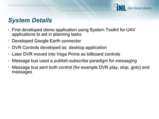 System Details
• First developed demo application using System Toolkit for UAV
applications to aid in planning tasks
• Developed Google Earth connector
• DVR Controls developed as desktop application
• Later DVR moved into Vega Prime as billboard controls
• Message bus used a publish-subscribe paradigm for messaging
• Message bus sent both control (for example DVR play, stop, goto) and
messages
 