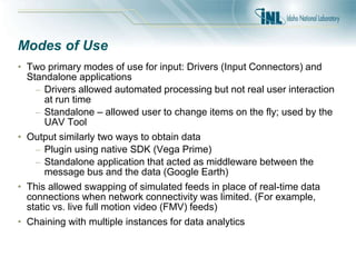 Modes of Use
• Two primary modes of use for input: Drivers (Input Connectors) and
Standalone applications
– Drivers allowed automated processing but not real user interaction
at run time
– Standalone – allowed user to change items on the fly; used by the
UAV Tool
• Output similarly two ways to obtain data
– Plugin using native SDK (Vega Prime)
– Standalone application that acted as middleware between the
message bus and the data (Google Earth)
• This allowed swapping of simulated feeds in place of real-time data
connections when network connectivity was limited. (For example,
static vs. live full motion video (FMV) feeds)
• Chaining with multiple instances for data analytics
 