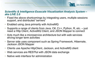 Scientific & Intelligence Exascale Visualization Analysis System –
aka LIVE 2.0
• Fixed the above shortcomings by integrating users, multiple sessions
support, and distributed “servers”
• Enabled using Java primarily with ActiveMQ
• Supports a range of clients from Java, C#, C++, Python, R, etc. – just
need a Http Client, ActiveMQ Client, and JSON Mapper to connect
• Acts much like a microservice architecture but with web services
driving longer term activities
• Server side uses component such as Spring Framework, Hibernate,
Jackson JSON Mapper
• Clients use Apache HttpClient, Jackson, and ActiveMQ client
• Web services are RESTful with JSON data exchange
• Native web interface for administration
 