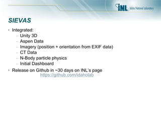 SIEVAS
• Integrated:
– Unity 3D
– Aspen Data
– Imagery (position + orientation from EXIF data)
– CT Data
– N-Body particle physics
– Initial Dashboard
• Release on Github in ~30 days on INL’s page
https://github.com/idaholab
 