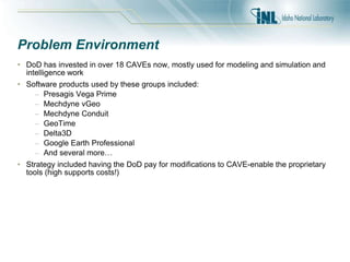Problem Environment
• DoD has invested in over 18 CAVEs now, mostly used for modeling and simulation and
intelligence work
• Software products used by these groups included:
– Presagis Vega Prime
– Mechdyne vGeo
– Mechdyne Conduit
– GeoTime
– Delta3D
– Google Earth Professional
– And several more…
• Strategy included having the DoD pay for modifications to CAVE-enable the proprietary
tools (high supports costs!)
 