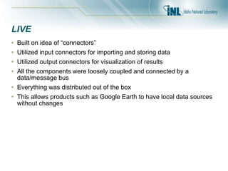 LIVE
• Built on idea of “connectors”
• Utilized input connectors for importing and storing data
• Utilized output connectors for visualization of results
• All the components were loosely coupled and connected by a
data/message bus
• Everything was distributed out of the box
• This allows products such as Google Earth to have local data sources
without changes
 