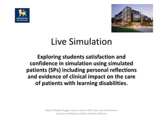 Marie O'Boyle-Duggan Senior Lecturer BCU with Joy Grech Senior
Lecturer and Rebecca Gillett Student LD Nurse
Live Simulation
Exploring students satisfaction and
confidence in simulation using simulated
patients (SPs) including personal reflections
and evidence of clinical impact on the care
of patients with learning disabilities.
 