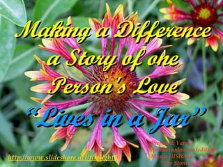 Making a Difference a Story of one Person's Love “Lives in a Jar” http://www.slideshare.net/firelight1 Prepared: Varouj Author: unknown (edited) Music: HISHAM “ The Stone & the Rose” 