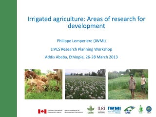 Minimum of 30 font size and
Irrigated agriculture: Areas of research for
     maximum of 3 lines title
               development

            Philippe Lemperiere (IWMI)
         LIVES Research Planning Workshop
      Addis Ababa, Ethiopia, 26-28 March 2013
 
