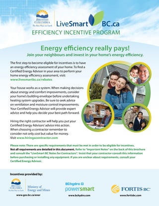 efficiency incentive Program

                         Energy efficiency really pays!
             Join your neighbours and invest in your home’s energy efficiency.
the first step to become eligible for incentives is to have
an energy efficiency assessment of your home. to find a
certified energy advisor in your area to perform your
home energy efficiency assessment, visit:
www.livesmartbc.ca/rebates

your house works as a system. When making decisions
about energy and comfort improvements, consider
your home’s building envelope before undertaking
heating system upgrades. Be sure to seek advice
on ventilation and moisture control improvements.
your certified energy advisor will provide expert
advice and help you decide your best path forward.

Hiring the right contractor will help you put your
certified energy advisors’ advice into action.
When choosing a contractor remember to
consider not only cost but value for money.
visit www.hiringacontractor.com

Please note: There are specific requirements that must be met in order to be eligible for incentives.
Not all requirements are detailed in this document. Refer to “Important Notes” on the back of this brochure
and consult the “LiveSmart BC Notes for Contractors”. Insist that your contractor consult this information
before purchasing or installing any equipment. If you are unclear about requirements, consult your
Certified Energy Advisor.



Incentives provided by:




    www.gov.bc.ca/ener                        www.bchydro.com                         www.fortisbc.com
 
