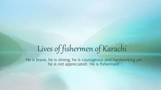 Lives of fishermen of Karachi
He is brave, he is strong, he is courageous and hardworking yet
he is not appreciated. He is fisherman!
 