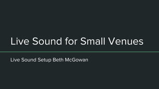 Live Sound for Small Venues
Live Sound Setup Beth McGowan
 