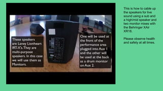 This is how to cable up
the speakers for live
sound using a sub and
a high/mid speaker and
two monitor mixes with
the Behringer XAir
XR18.
Please observe health
and safety at all times.