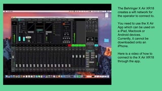 The Behringer X Air XR18
creates a wifi network for
the operator to connect to.
You need to use the X Air
App which can be used on
a iPad, Macbook or
Android devices.
Currently, it cannot be
downloaded onto an
iPhone.
Here is a video of how to
connect to the X Air XR18
through the app.