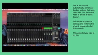 The X Air App will
automatically remember
the last settings that were
used on it. So, you made
need to create a ‘Blank
Scene’.
This wipes all previous
settings and restores the
a blank program to start
from scratch.
This video tell you how to
do this.
