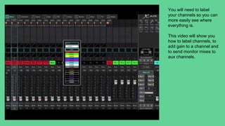 You will need to label
your channels so you can
more easily see where
everything is.
This video will show you
how to label channels, to
add gain to a channel and
to send monitor mixes to
aux channels.