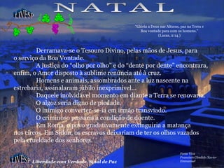 LIVESP LIVESP Liberdade com Verdade, Sinal de Paz Fonte Viva Francisco Cândido Xavier Emmanuel Derramava-se o Tesouro Divino, pelas mãos de Jesus, para o serviço da Boa Vontade. A justiça do “olho por olho” e do “dente por dente” encontrara, enfim, o Amor disposto à sublime renúncia até à cruz. Homens e animais, assombrados ante a luz nascente na estrebaria, assinalaram júbilo inexprimível... Daquele inolvidável momento em diante a Terra se renovaria. O algoz seria digno de piedade. O inimigo converter-se-ia em irmão transviado. O criminoso passaria à condição de doente. Em Roma, o povo gradativamente extinguiria a matança nos circos. Em Sídon, os escravos deixariam de ter os olhos vazados pela crueldade dos senhores. NATAL “ Glória a Deus nas Alturas, paz na Terra e Boa vontade para com os homens.” (Lucas, 2:14.) 