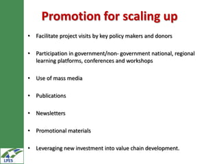 Promotion for scaling up
• Facilitate project visits by key policy makers and donors

• Participation in government/non- government national, regional
  learning platforms, conferences and workshops

• Use of mass media

• Publications

• Newsletters

• Promotional materials

• Leveraging new investment into value chain development.
 