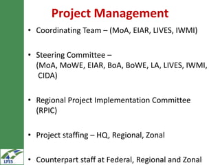 Project Management
• Coordinating Team – (MoA, EIAR, LIVES, IWMI)

• Steering Committee –
  (MoA, MoWE, EIAR, BoA, BoWE, LA, LIVES, IWMI,
   CIDA)

• Regional Project Implementation Committee
  (RPIC)

• Project staffing – HQ, Regional, Zonal

• Counterpart staff at Federal, Regional and Zonal
 