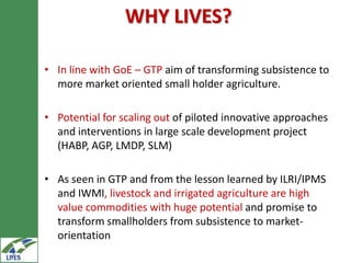 WHY LIVES?

• In line with GoE – GTP aim of transforming subsistence to
  more market oriented small holder agriculture.

• Potential for scaling out of piloted innovative approaches
  and interventions in large scale development project
  (HABP, AGP, LMDP, SLM)

• As seen in GTP and from the lesson learned by ILRI/IPMS
  and IWMI, livestock and irrigated agriculture are high
  value commodities with huge potential and promise to
  transform smallholders from subsistence to market-
  orientation
 