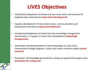 LIVES Objectives
•   Introduction/adaptation of tested and new value chain interventions for
    targeted value chains/areas (value chain development)

•   Capacity development of value chain actors, service providers and
    educational institutions (capacity development)

•   Introduction/adaptation of tested and new knowledge management
    interventions in support of value chain development (knowledge
    management)

•   Generation and documentation of new knowledge on value chain
    interventions through diagnosis, action and impact research studies (action
    research)

•   Promotion of knowledge generated for scaling out beyond the project areas
    (promotion for scaling out)
 