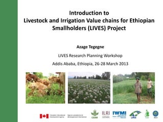 Introduction to
Livestock and Irrigation Value chains for Ethiopian
           Smallholders (LIVES) Project

                       Azage Tegegne
              LIVES Research Planning Workshop
           Addis Ababa, Ethiopia, 26-28 March 2013
 