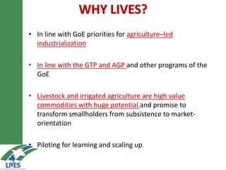 WHY LIVES?
• In line with GoE priorities for agriculture–led
industrialization
• In line with the GTP and AGP and other programs of the
GoE
• Livestock and irrigated agriculture are high value
commodities with huge potential and promise to
transform smallholders from subsistence to market-
orientation
• Piloting for learning and scaling up
 