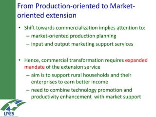 From Production-oriented to Market-
oriented extension
• Shift towards commercialization implies attention to:
– market-oriented production planning
– input and output marketing support services
• Hence, commercial transformation requires expanded
mandate of the extension service
– aim is to support rural households and their
enterprises to earn better income
– need to combine technology promotion and
productivity enhancement with market support
 