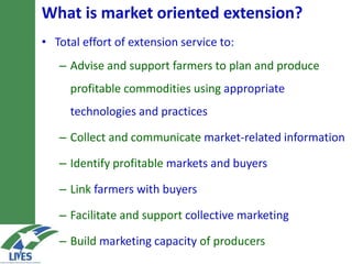 What is market-oriented extension?
• Total effort of extension service to:
– Advise and support farmers to plan and produce
profitable commodities using appropriate
technologies and practices
– Collect and communicate market-related information
– Identify profitable markets and buyers
– Link farmers with buyers
– Facilitate and support collective marketing
– Build marketing capacity of producers
 