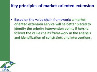 Key principles of market-oriented extension
• Based on the value chain framework: a market-
oriented extension service will be better placed to
identify the priority intervention points if he/she
follows the value chains framework in the analysis
and identification of constraints and interventions.
 