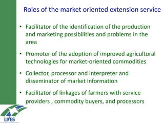 Roles of the market-oriented extension service
• Facilitator of the identification of the production
and marketing possibilities and problems in the
area
• Promoter of the adoption of improved agricultural
technologies for market-oriented commodities
• Collector, processor and interpreter and
disseminator of market information
• Facilitator of linkages of farmers with service
providers , commodity buyers, and processors
 