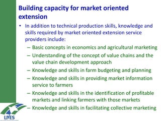 Building capacity for market-oriented
extension
• In addition to technical production skills, knowledge and
skills required by market oriented extension service
providers include:
– Basic concepts in economics and agricultural marketing
– Understanding of the concept of value chains and the
value chain development approach
– Knowledge and skills in farm budgeting and planning
– Knowledge and skills in providing market information
service to farmers
– Knowledge and skills in the identification of profitable
markets and linking farmers with those markets
– Knowledge and skills in facilitating collective marketing
 