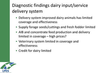 • Delivery system improved dairy animals has limited
coverage and effectiveness
• Supply forage seeds/cuttings and fresh fodder limited
• AIB and concentrate feed production and delivery
limited in coverage – high prices?
• Veterinary system limited in coverage and
effectiveness
• Credit for dairy limited
Diagnostic findings dairy input/service
delivery system
 