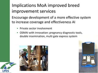 Encourage development of a more effective system
to increase coverage and effectiveness AI
• Private sector involvement
• OSMAI with innovation: pregnancy diagnostic tools,
double insemination, multi gate express system
Implications MoA improved breed
improvement services
 