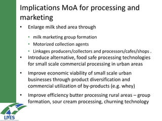 • Enlarge milk shed area through
• milk marketing group formation
• Motorized collection agents
• Linkages producers/collectors and processors/cafes/shops .
• Introduce alternative, food safe processing technologies
for small scale commercial processing in urban areas
• Improve economic viability of small scale urban
businesses through product diversification and
commercial utilization of by-products (e.g. whey)
• Improve efficiency butter processing rural areas – group
formation, sour cream processing, churning technology
Implications MoA for processing and
marketing
 