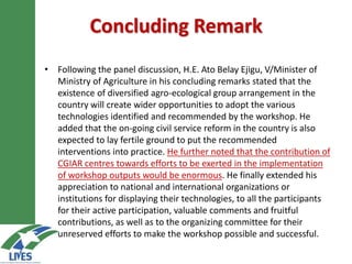 Concluding Remark
• Following the panel discussion, H.E. Ato Belay Ejigu, V/Minister of
Ministry of Agriculture in his concluding remarks stated that the
existence of diversified agro-ecological group arrangement in the
country will create wider opportunities to adopt the various
technologies identified and recommended by the workshop. He
added that the on-going civil service reform in the country is also
expected to lay fertile ground to put the recommended
interventions into practice. He further noted that the contribution of
CGIAR centres towards efforts to be exerted in the implementation
of workshop outputs would be enormous. He finally extended his
appreciation to national and international organizations or
institutions for displaying their technologies, to all the participants
for their active participation, valuable comments and fruitful
contributions, as well as to the organizing committee for their
unreserved efforts to make the workshop possible and successful.
 