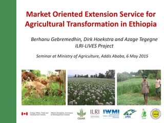 Market-oriented extension service for
agricultural transformation in Ethiopia
Berhanu Gebremedhin, Dirk Hoekstra and Azage Tegegne
ILRI-LIVES Project
Seminar at Ministry of Agriculture, Addis Ababa, 6 May 2015
 