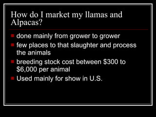 How do I market my llamas and Alpacas? done mainly from grower to grower few places to that slaughter and process the animals breeding stock cost between $300 to $6,000 per animal Used mainly for show in U.S. 