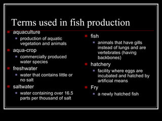 Terms used in fish production aquaculture production of aquatic vegetation and animals aqua-crop commercially produced water species freshwater water that contains little or no salt saltwater water containing over 16.5 parts per thousand of salt fish animals that have gills instead of lungs and are vertebrates (having backbones) hatchery facility where eggs are incubated and hatched by artificial means Fry a newly hatched fish 