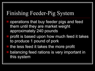 Finishing Feeder-Pig System operations that buy feeder pigs and feed them until they are market weight approximately 240 pounds profit is based upon how much feed it takes to produce 1 pound of pork the less feed it takes the more profit balancing feed rations is very important in this system 
