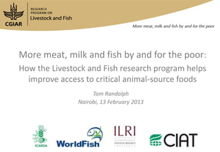 More meat, milk and fish by and for the poor:
How the Livestock and Fish research program helps
improve access to critical animal-source foods
Tom Randolph
Nairobi, 13 February 2013
 