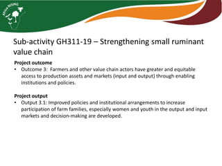 Sub-activity GH311-19 – Strengthening small ruminant
value chain
Project outcome
• Outcome 3: Farmers and other value chain actors have greater and equitable
access to production assets and markets (input and output) through enabling
institutions and policies.
Project output
• Output 3.1: Improved policies and institutional arrangements to increase
participation of farm families, especially women and youth in the output and input
markets and decision-making are developed.
 