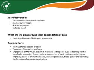Team deliverables
• Two functional Innovational Platforms
• Baseline survey report
• IP workshop reports
• Technical report
What are the plans around team consolidation of data
• Possible publication of findings as a case study
Scaling efforts
• Training of cross-section of actors
• Operation of innovation platforms
• Engagement of MoFA/DoA at district, municipal and regional level, and some potential
benefits for the project farmers include construction of small ruminant model houses,
improving access to animal healthcare, increasing stock size, breed quality and facilitating
the formation of producer organizations.
 