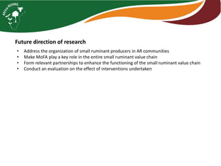 Future direction of research
• Address the organization of small ruminant producers in AR communities
• Make MoFA play a key role in the entire small ruminant value chain
• Form relevant partnerships to enhance the functioning of the small ruminant value chain
• Conduct an evaluation on the effect of interventions undertaken
 