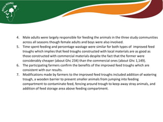 4. Male adults were largely responsible for feeding the animals in the three study communities
across all seasons though female adults and boys were also involved.
5. Time spent feeding and percentage wastage were similar for both types of improved feed
troughs which implies that feed troughs constructed with local materials are as good as
those constructed with commercial materials despite the fact that the former were
considerably cheaper (about Ghc 234) than the commercial ones (about Ghc 1,149).
6. The participating farmers confirm the benefits of the improved feed troughs which are
consistent with our results.
7. Modifications made by farmers to the improved feed troughs included addition of watering
trough, a wooden barrier to prevent smaller animals from jumping into feeding
compartment to contaminate feed, fencing around trough to keep away stray animals, and
addition of feed storage area above feeding compartment.
 