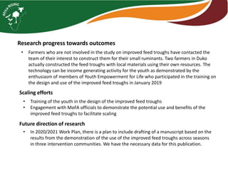 Research progress towards outcomes
• Farmers who are not involved in the study on improved feed troughs have contacted the
team of their interest to construct them for their small ruminants. Two farmers in Duko
actually constructed the feed troughs with local materials using their own resources. The
technology can be income generating activity for the youth as demonstrated by the
enthusiasm of members of Youth Empowerment for Life who participated in the training on
the design and use of the improved feed troughs in January 2019
Scaling efforts
• Training of the youth in the design of the improved feed troughs
• Engagement with MoFA officials to demonstrate the potential use and benefits of the
improved feed troughs to facilitate scaling
Future direction of research
• In 2020/2021 Work Plan, there is a plan to include drafting of a manuscript based on the
results from the demonstration of the use of the improved feed troughs across seasons
in three intervention communities. We have the necessary data for this publication.
 