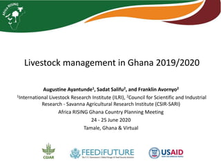 Livestock management in Ghana 2019/2020
Augustine Ayantunde1, Sadat Salifu2, and Franklin Avornyo2
1International Livestock Research Institute (ILRI), 2Council for Scientific and Industrial
Research - Savanna Agricultural Research Institute (CSIR-SARI)
Africa RISING Ghana Country Planning Meeting
24 - 25 June 2020
Tamale, Ghana & Virtual
 