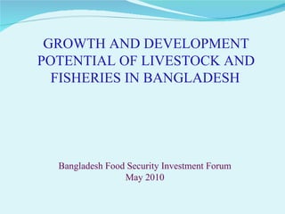 GROWTH AND DEVELOPMENT POTENTIAL OF LIVESTOCK AND FISHERIES IN BANGLADESH   Bangladesh Food Security Investment Forum  May 2010   