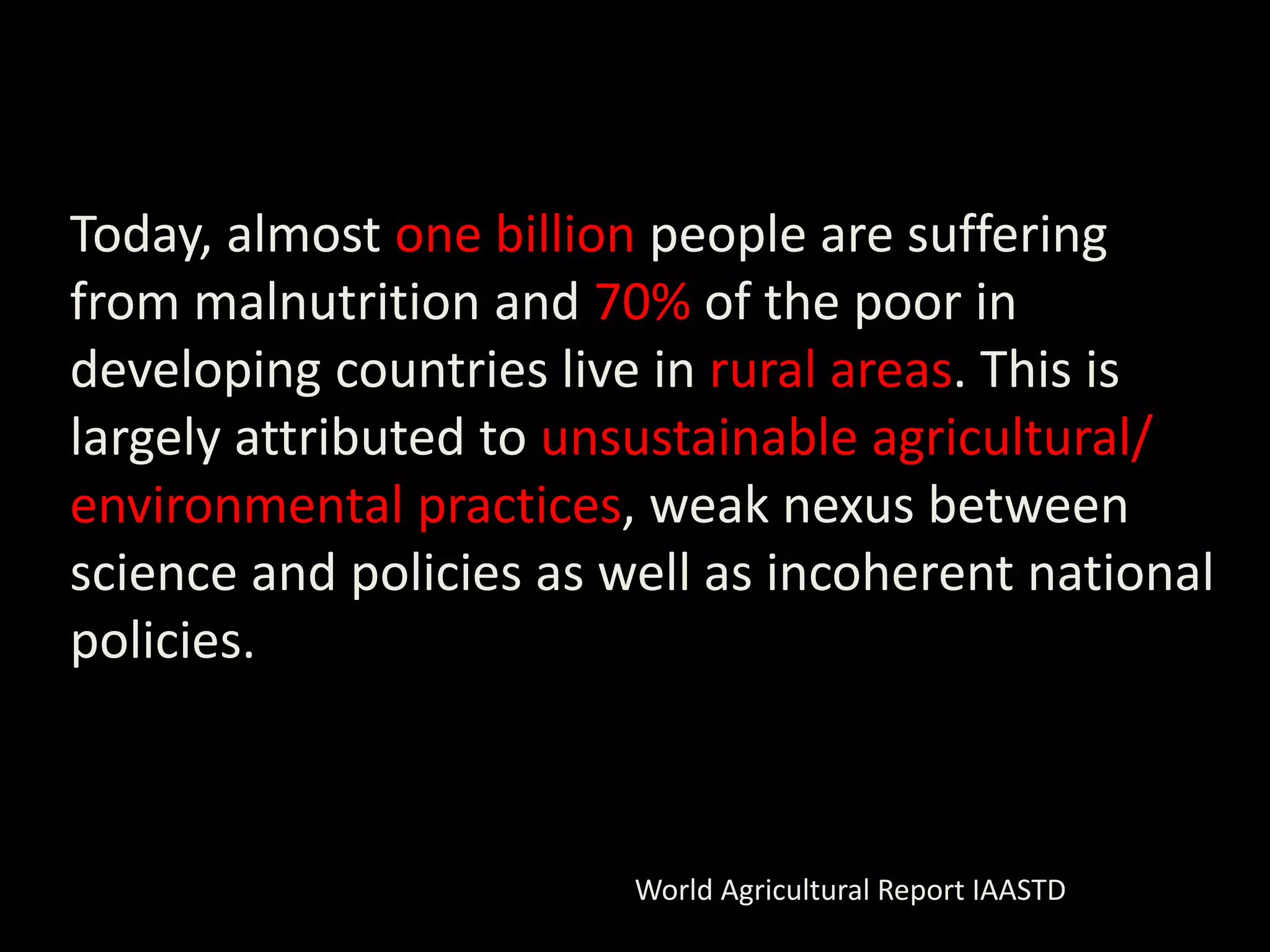 Today, almost one billion people are suffering
from malnutrition and 70% of the poor in
developing countries live in rural areas. This is
largely attributed to unsustainable agricultural/
environmental practices, weak nexus between
science and policies as well as incoherent national
policies.



                         World Agricultural Report IAASTD
 