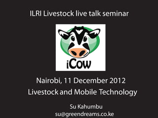 ILRI Livestock live talk seminar




   Nairobi, 11 December 2012
Livestock and Mobile Technology
            Su Kahumbu
        su@greendreams.co.ke
 