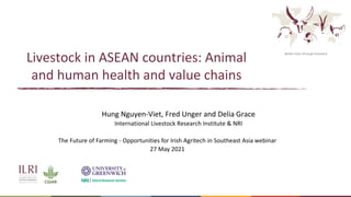 Better lives through livestock
Livestock in ASEAN countries: Animal
and human health and value chains
Hung Nguyen-Viet, Fred Unger and Delia Grace
International Livestock Research Institute & NRI
The Future of Farming - Opportunities for Irish Agritech in Southeast Asia webinar
27 May 2021
 