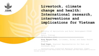 Livestock, climate
change and health:
International research,
interventions and
implications for Vietnam
Hung Nguyen-Viet, Co-leader, Animal and Human Health
program
Fred Unger, Regional Representative for East and
Southeast Asia
International Livestock Research Institute (ILRI)
with contributions from Jimmy Smith, Polly Ericksen and ILRI Sustainable Livestock
Systems program
Ministry of Agriculture and Rural Development–CGIAR
Forum
Hanoi, Vietnam
28 November 2022
 