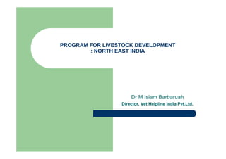 PROGRAM FOR LIVESTOCK DEVELOPMENT
: NORTH EAST INDIA
Dr M Islam Barbaruah
Director, Vet Helpline India Pvt.Ltd.
 
